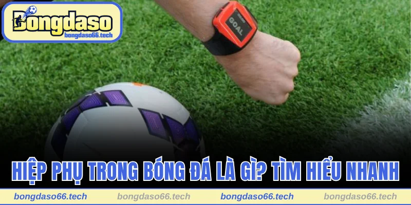 Tìm hiểu nhanh về hiệp phụ trong bóng đá là gì